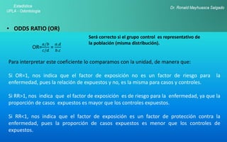• ODDS RATIO (OR)
OR=
𝑎/𝑏
𝑐/𝑑
=
𝑎.𝑑
𝑏.𝑐
Para interpretar este coeficiente lo comparamos con la unidad, de manera que:
Si OR=1, nos indica que el factor de exposición no es un factor de riesgo para la
enfermedad, pues la relación de expuestos y no, es la misma para casos y controles.
Si RR>1, nos indica que el factor de exposición es de riesgo para la enfermedad, ya que la
proporción de casos expuestos es mayor que los controles expuestos.
Si RR<1, nos indica que el factor de exposición es un factor de protección contra la
enfermedad, pues la proporción de casos expuestos es menor que los controles de
expuestos.
Será correcto si el grupo control es representativo de
la población (misma distribución).
 