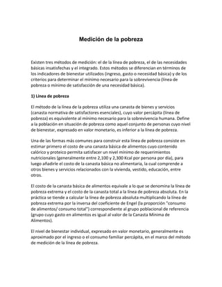 Medición de la pobreza


Existen tres métodos de medición: el de la línea de pobreza, el de las necesidades
básicas insatisfechas y el integrado. Estos métodos se diferencian en términos de
los indicadores de bienestar utilizados (ingreso, gasto o necesidad básica) y de los
criterios para determinar el mínimo necesario para la sobrevivencia (línea de
pobreza o mínimo de satisfacción de una necesidad básica).

1) Línea de pobreza

El método de la línea de la pobreza utiliza una canasta de bienes y servicios
(canasta normativa de satisfactores esenciales), cuyo valor percápita (línea de
pobreza) es equivalente al mínimo necesario para la sobrevivencia humana. Define
a la población en situación de pobreza como aquel conjunto de personas cuyo nivel
de bienestar, expresado en valor monetario, es inferior a la línea de pobreza.

Una de las formas más comunes para construir esta línea de pobreza consiste en
estimar primero el costo de una canasta básica de alimentos cuyo contenido
calórico y proteico permita satisfacer un nivel mínimo de requerimientos
nutricionales (generalmente entre 2,100 y 2,300 Kcal por persona por día), para
luego añadirle el costo de la canasta básica no alimentaria, la cual comprende a
otros bienes y servicios relacionados con la vivienda, vestido, educación, entre
otros.

El costo de la canasta básica de alimentos equivale a lo que se denomina la línea de
pobreza extrema y el costo de la canasta total a la línea de pobreza absoluta. En la
práctica se tiende a calcular la línea de pobreza absoluta multiplicando la línea de
pobreza extrema por la inversa del coeficiente de Engel (la proporción "consumo
de alimentos/ consumo total") correspondiente al grupo poblacional de referencia
(grupo cuyo gasto en alimentos es igual al valor de la Canasta Mínima de
Alimentos).

El nivel de bienestar individual, expresado en valor monetario, generalmente es
aproximado por el ingreso o el consumo familiar percápita, en el marco del método
de medición de la línea de pobreza.
 