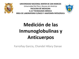 Medición de las
Inmunoglobulinas y
Anticuerpos
Farroñay Garcia, Chandel Hilary Danae
UNIVERSIDAD NACIONAL MAYOR DE SAN MARCOS
Universidad Del Perú, Decana de América
FACULTAD DE MEDICINA
E.A.P TECNOLOGÍA MÉDICA
ÁREA DE LABORATORIO CLÍNICO Y ANATOMÍA PATOLÓGICA
 