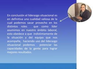 En conclusión el liderazgo situacional es 
en definitiva una cualidad valiosa de la 
cual podemos sacar provecho en los 
distintos roles que como líder 
asumimos en nuestro ámbito laboral, 
esto obedece a que indistintamente de 
la situación y del equipo que nos 
acompañe, haciendo uso del liderazgo 
situacional podemos potenciar las 
capacidades de la gente para lograr 
mejores resultados. 
