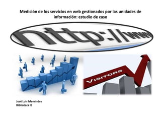Medición de los servicios en web gestionados por las unidades de
información: estudio de caso
José Luis Menéndez
Biblioteca IE
 