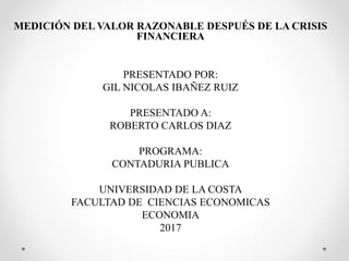 MEDICIÓN DEL VALOR RAZONABLE DESPUÉS DE LA CRISIS
FINANCIERA
PRESENTADO POR:
GIL NICOLAS IBAÑEZ RUIZ
PRESENTADO A:
ROBERTO CARLOS DIAZ
PROGRAMA:
CONTADURIA PUBLICA
UNIVERSIDAD DE LA COSTA
FACULTAD DE CIENCIAS ECONOMICAS
ECONOMIA
2017
 
