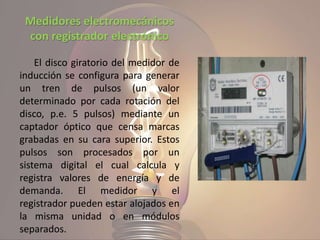 Medidores electromecánicos
con registrador electrónico
El disco giratorio del medidor de
inducción se configura para generar
un tren de pulsos (un valor
determinado por cada rotación del
disco, p.e. 5 pulsos) mediante un
captador óptico que censa marcas
grabadas en su cara superior. Estos
pulsos son procesados por un
sistema digital el cual calcula y
registra valores de energía y de
demanda. El medidor y el
registrador pueden estar alojados en
la misma unidad o en módulos
separados.
 