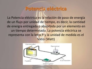 Potencia eléctrica
La Potencia eléctrica es la relación de paso de energía
de un flujo por unidad de tiempo, es decir, la cantidad
de energía entregada o absorbida por un elemento en
un tiempo determinado. La potencia eléctrica se
representa con la letra P y la unidad de medida es el
Vatio (Watt)
 