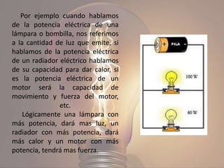 Por ejemplo cuando hablamos
de la potencia eléctrica de una
lámpara o bombilla, nos referimos
a la cantidad de luz que emite, si
hablamos de la potencia eléctrica
de un radiador eléctrico hablamos
de su capacidad para dar calor, si
es la potencia eléctrica de un
motor será la capacidad de
movimiento y fuerza del motor,
etc.
Lógicamente una lámpara con
más potencia, dará mas luz, un
radiador con más potencia, dará
más calor y un motor con más
potencia, tendrá mas fuerza.
 