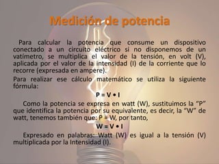 Medición de potencia
Para calcular la potencia que consume un dispositivo
conectado a un circuito eléctrico si no disponemos de un
vatímetro, se multiplica el valor de la tensión, en volt (V),
aplicada por el valor de la intensidad (I) de la corriente que lo
recorre (expresada en ampere).
Para realizar ese cálculo matemático se utiliza la siguiente
fórmula:
P = V • I
Como la potencia se expresa en watt (W), sustituimos la “P”
que identifica la potencia por su equivalente, es decir, la “W” de
watt, tenemos también que: P = W, por tanto,
W = V • I
Expresado en palabras: Watt (W) es igual a la tensión (V)
multiplicada por la Intensidad (I).
 