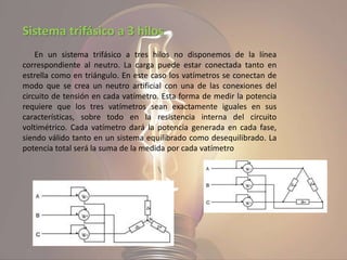 Sistema trifásico a 3 hilos
En un sistema trifásico a tres hilos no disponemos de la línea
correspondiente al neutro. La carga puede estar conectada tanto en
estrella como en triángulo. En este caso los vatímetros se conectan de
modo que se crea un neutro artificial con una de las conexiones del
circuito de tensión en cada vatímetro. Esta forma de medir la potencia
requiere que los tres vatímetros sean exactamente iguales en sus
características, sobre todo en la resistencia interna del circuito
voltimétrico. Cada vatímetro dará la potencia generada en cada fase,
siendo válido tanto en un sistema equilibrado como desequilibrado. La
potencia total será la suma de la medida por cada vatímetro
 