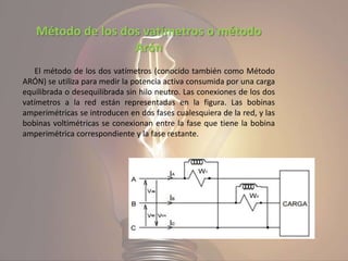 Método de los dos vatímetros o método
Arón
El método de los dos vatímetros (conocido también como Método
ARÓN) se utiliza para medir la potencia activa consumida por una carga
equilibrada o desequilibrada sin hilo neutro. Las conexiones de los dos
vatímetros a la red están representadas en la figura. Las bobinas
amperimétricas se introducen en dos fases cualesquiera de la red, y las
bobinas voltimétricas se conexionan entre la fase que tiene la bobina
amperimétrica correspondiente y la fase restante.
 