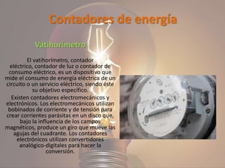 Contadores de energía
Vatihorímetro
El vatihorímetro, contador
eléctrico, contador de luz o contador de
consumo eléctrico, es un dispositivo que
mide el consumo de energía eléctrica de un
circuito o un servicio eléctrico, siendo éste
su objetivo específico.
Existen contadores electromecánicos y
electrónicos. Los electromecánicos utilizan
bobinados de corriente y de tensión para
crear corrientes parásitas en un disco que,
bajo la influencia de los campos
magnéticos, produce un giro que mueve las
agujas del cuadrante. Los contadores
electrónicos utilizan convertidores
analógico-digitales para hacer la
conversión.
 