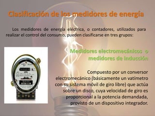 Clasificación de los medidores de energía
Los medidores de energía eléctrica, o contadores, utilizados para
realizar el control del consumo, pueden clasificarse en tres grupos:
Medidores electromecánicos o
medidores de inducción
Compuesto por un conversor
electromecánico (básicamente un vatímetro
con su sistema móvil de giro libre) que actúa
sobre un disco, cuya velocidad de giro es
proporcional a la potencia demandada,
provisto de un dispositivo integrador.
 