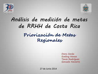 Análisis de medición de metas
de RRHH de Costa Rica
Priorización de Metas
Regionales
Dora Cerda
Eveling Novoa
Tania Rodríguez
Gonzalo Navarro
27 de Junio 2014
 