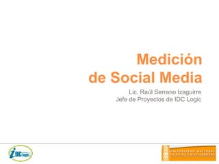 Medición de Social Media Lic. Raúl Serrano Izaguirre Jefe de Proyectos de IDC Logic 