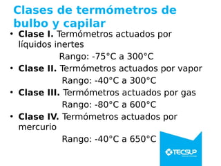 Clases de termómetros de
bulbo y capilar
• Clase I. Termómetros actuados por
líquidos inertes
Rango: -75°C a 300°C
• Clase II. Termómetros actuados por vapor
Rango: -40°C a 300°C
• Clase III. Termómetros actuados por gas
Rango: -80°C a 600°C
• Clase IV. Termómetros actuados por
mercurio
Rango: -40°C a 650°C
 