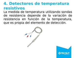 4. Detectores de temperatura
resistivos
La medida de temperatura utilizando sondas
de resistencia depende de la variación de
resistencia en función de la temperatura,
que es propia del elemento de detección.
 