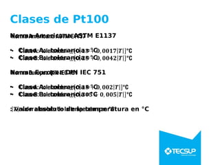 Clases de Pt100
Norma Americana ASTM E1137
• Clase A: tolerancia=°C
• Clase B: tolerancia=°C
Norma Europea DIN IEC 751
• Clase A: tolerancia=°C
• Clase B: tolerancia=°C
: valor absoluto de la temperatura en °C
 