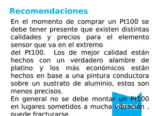 Recomendaciones
En el momento de comprar un Pt100 se
debe tener presente que existen distintas
calidades y precios para el elemento
sensor que va en el extremo
del Pt100. Los de mejor calidad están
hechos con un verdadero alambre de
platino y los más económicos están
hechos en base a una pintura conductora
sobre un sustrato de aluminio, estos son
menos precisos.
En general no se debe montar un Pt100
en lugares sometidos a mucha vibración ,
 