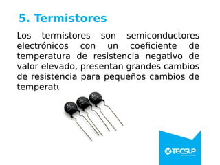 5. Termistores
Los termistores son semiconductores
electrónicos con un coeficiente de
temperatura de resistencia negativo de
valor elevado, presentan grandes cambios
de resistencia para pequeños cambios de
temperatura.
 