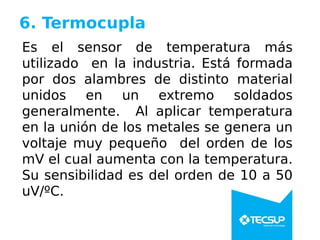 6. Termocupla
Es el sensor de temperatura más
utilizado en la industria. Está formada
por dos alambres de distinto material
unidos en un extremo soldados
generalmente. Al aplicar temperatura
en la unión de los metales se genera un
voltaje muy pequeño del orden de los
mV el cual aumenta con la temperatura.
Su sensibilidad es del orden de 10 a 50
uV/ºC.
 
