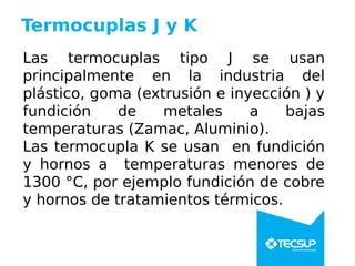 Termocuplas J y K
Las termocuplas tipo J se usan
principalmente en la industria del
plástico, goma (extrusión e inyección ) y
fundición de metales a bajas
temperaturas (Zamac, Aluminio).
Las termocupla K se usan en fundición
y hornos a temperaturas menores de
1300 °C, por ejemplo fundición de cobre
y hornos de tratamientos térmicos.
 