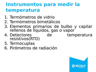 Instrumentos para medir la
temperatura
1. Termómetros de vidrio
2. Termómetros bimetálicos
3. Elementos primarios de bulbo y capilar
rellenos de líquidos, gas o vapor
4. Detectores de temperatura
resistivos(RTD)
5. Termocuplas
6. Pirómetros de radiación
 