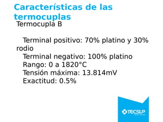 Características de las
termocuplas
Termocupla B
Terminal positivo: 70% platino y 30%
rodio
Terminal negativo: 100% platino
Rango: 0 a 1820°C
Tensión máxima: 13.814mV
Exactitud: 0.5%
 
