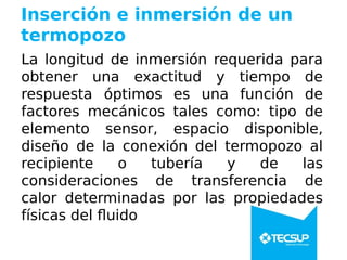 Inserción e inmersión de un
termopozo
La longitud de inmersión requerida para
obtener una exactitud y tiempo de
respuesta óptimos es una función de
factores mecánicos tales como: tipo de
elemento sensor, espacio disponible,
diseño de la conexión del termopozo al
recipiente o tubería y de las
consideraciones de transferencia de
calor determinadas por las propiedades
físicas del fluido
 