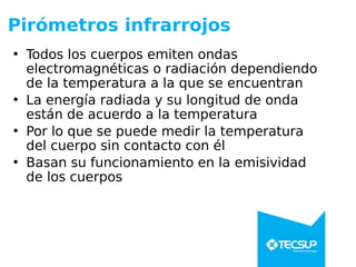Pirómetros infrarrojos
• Todos los cuerpos emiten ondas
electromagnéticas o radiación dependiendo
de la temperatura a la que se encuentran
• La energía radiada y su longitud de onda
están de acuerdo a la temperatura
• Por lo que se puede medir la temperatura
del cuerpo sin contacto con él
• Basan su funcionamiento en la emisividad
de los cuerpos
 