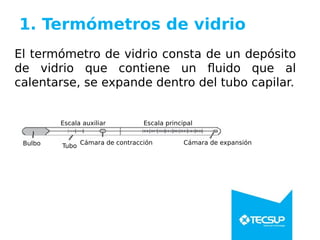 1. Termómetros de vidrio
El termómetro de vidrio consta de un depósito
de vidrio que contiene un fluido que al
calentarse, se expande dentro del tubo capilar.
Bulbo Tubo
Escala auxiliar Escala principal
Cámara de contracción Cámara de expansión
 