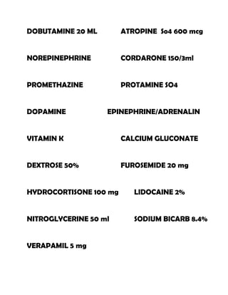 DOBUTAMINE 20 ML        ATROPINE So4 600 mcg


NOREPINEPHRINE          CORDARONE 150/3ml


PROMETHAZINE            PROTAMINE SO4


DOPAMINE           EPINEPHRINE/ADRENALIN


VITAMIN K               CALCIUM GLUCONATE


DEXTROSE 50%            FUROSEMIDE 20 mg


HYDROCORTISONE 100 mg      LIDOCAINE 2%


NITROGLYCERINE 50 ml       SODIUM BICARB 8.4%


VERAPAMIL 5 mg
 