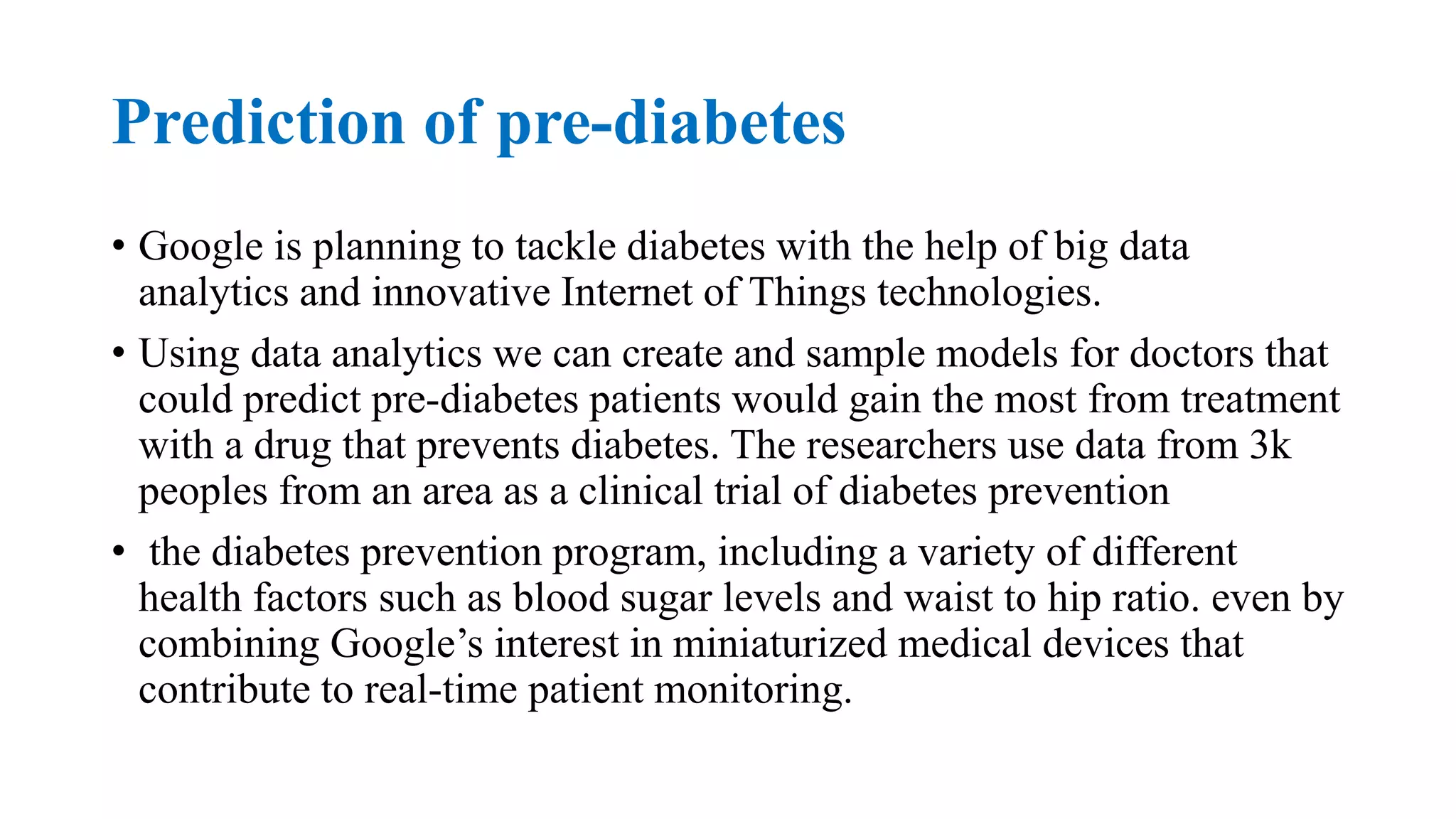 Prediction of pre-diabetes
• Google is planning to tackle diabetes with the help of big data
analytics and innovative Internet of Things technologies.
• Using data analytics we can create and sample models for doctors that
could predict pre-diabetes patients would gain the most from treatment
with a drug that prevents diabetes. The researchers use data from 3k
peoples from an area as a clinical trial of diabetes prevention
• the diabetes prevention program, including a variety of different
health factors such as blood sugar levels and waist to hip ratio. even by
combining Google’s interest in miniaturized medical devices that
contribute to real-time patient monitoring.
 