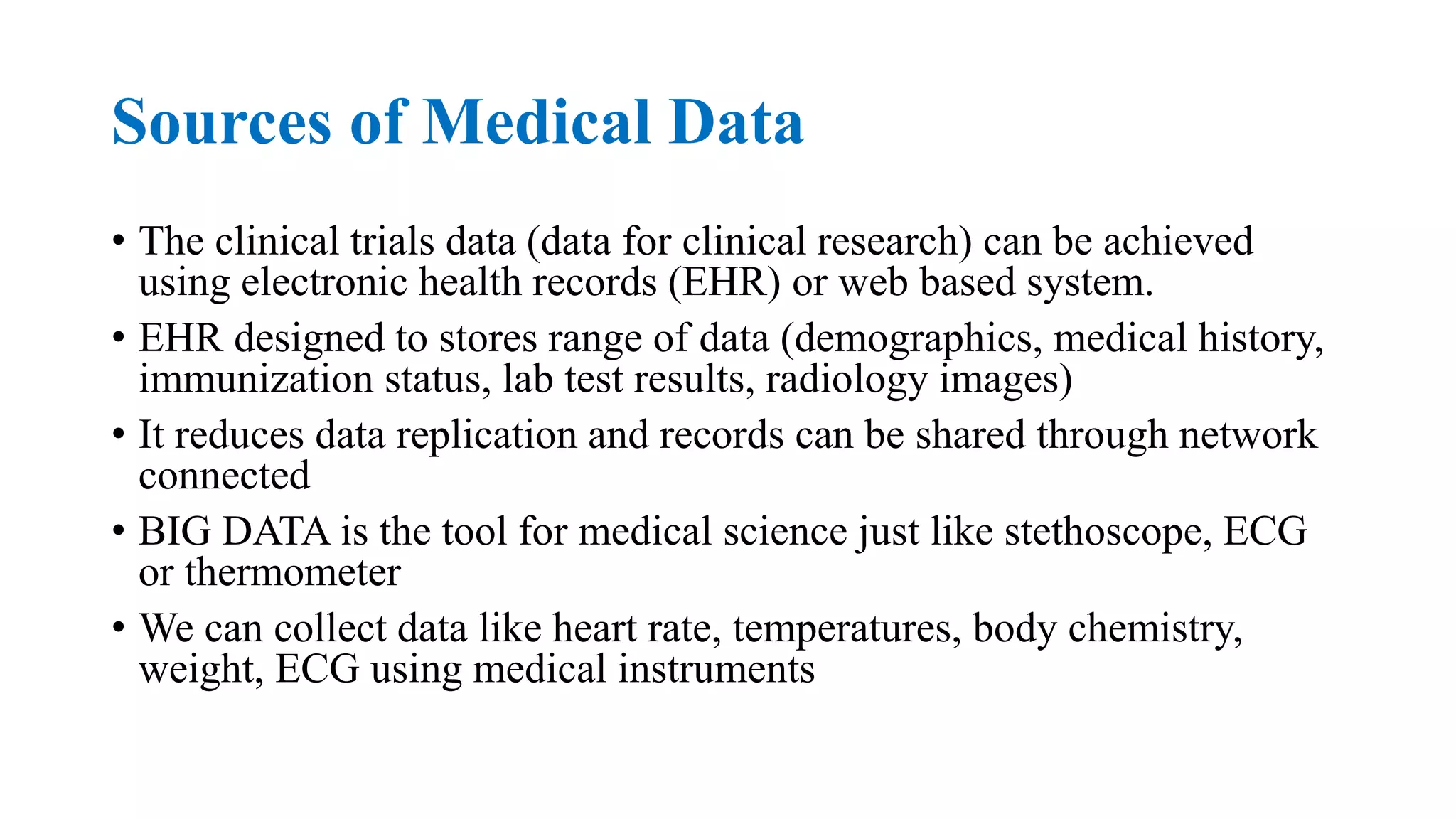 Sources of Medical Data
• The clinical trials data (data for clinical research) can be achieved
using electronic health records (EHR) or web based system.
• EHR designed to stores range of data (demographics, medical history,
immunization status, lab test results, radiology images)
• It reduces data replication and records can be shared through network
connected
• BIG DATA is the tool for medical science just like stethoscope, ECG
or thermometer
• We can collect data like heart rate, temperatures, body chemistry,
weight, ECG using medical instruments
 
