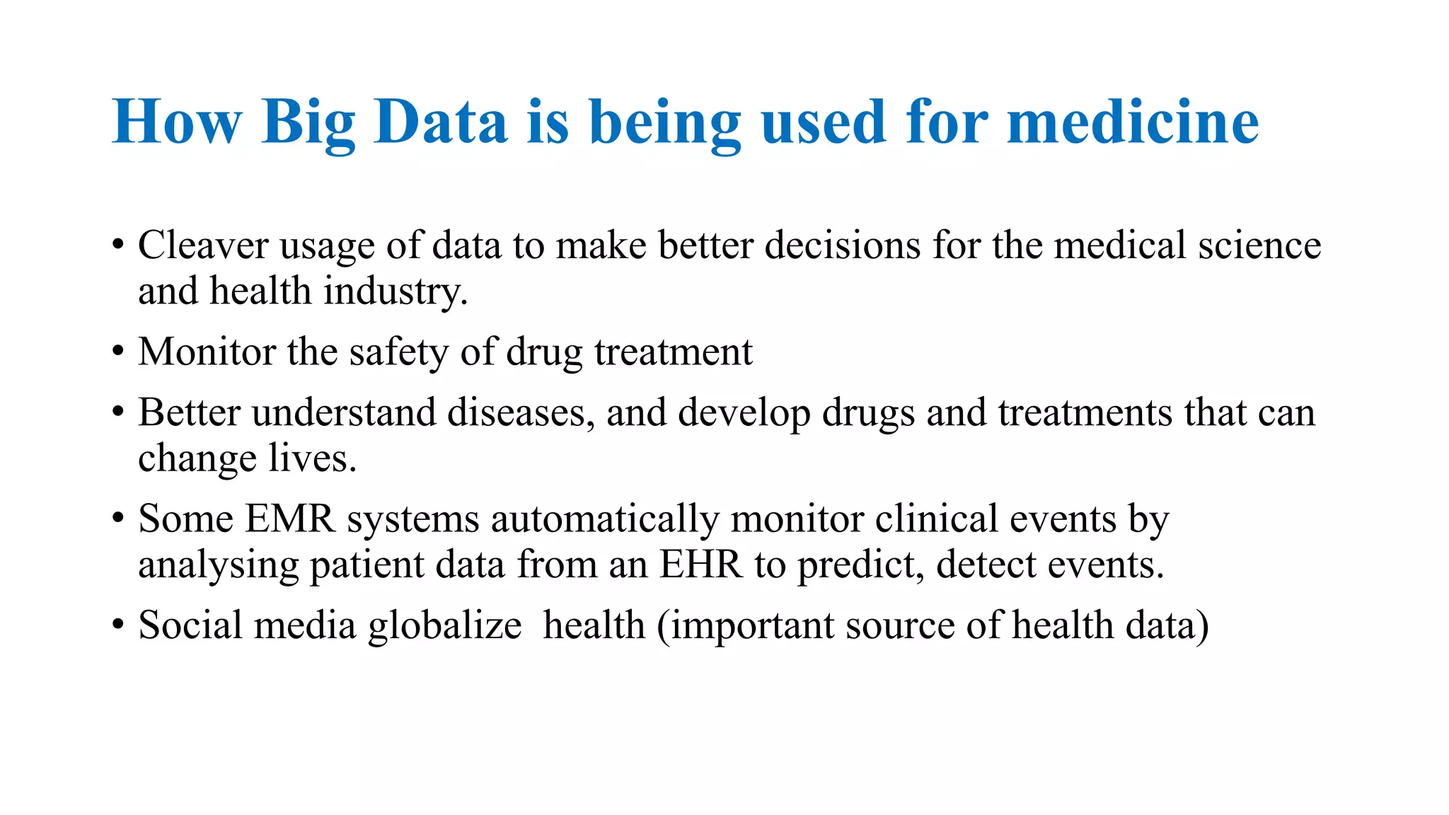 How Big Data is being used for medicine
• Cleaver usage of data to make better decisions for the medical science
and health industry.
• Monitor the safety of drug treatment
• Better understand diseases, and develop drugs and treatments that can
change lives.
• Some EMR systems automatically monitor clinical events by
analysing patient data from an EHR to predict, detect events.
• Social media globalize health (important source of health data)
 