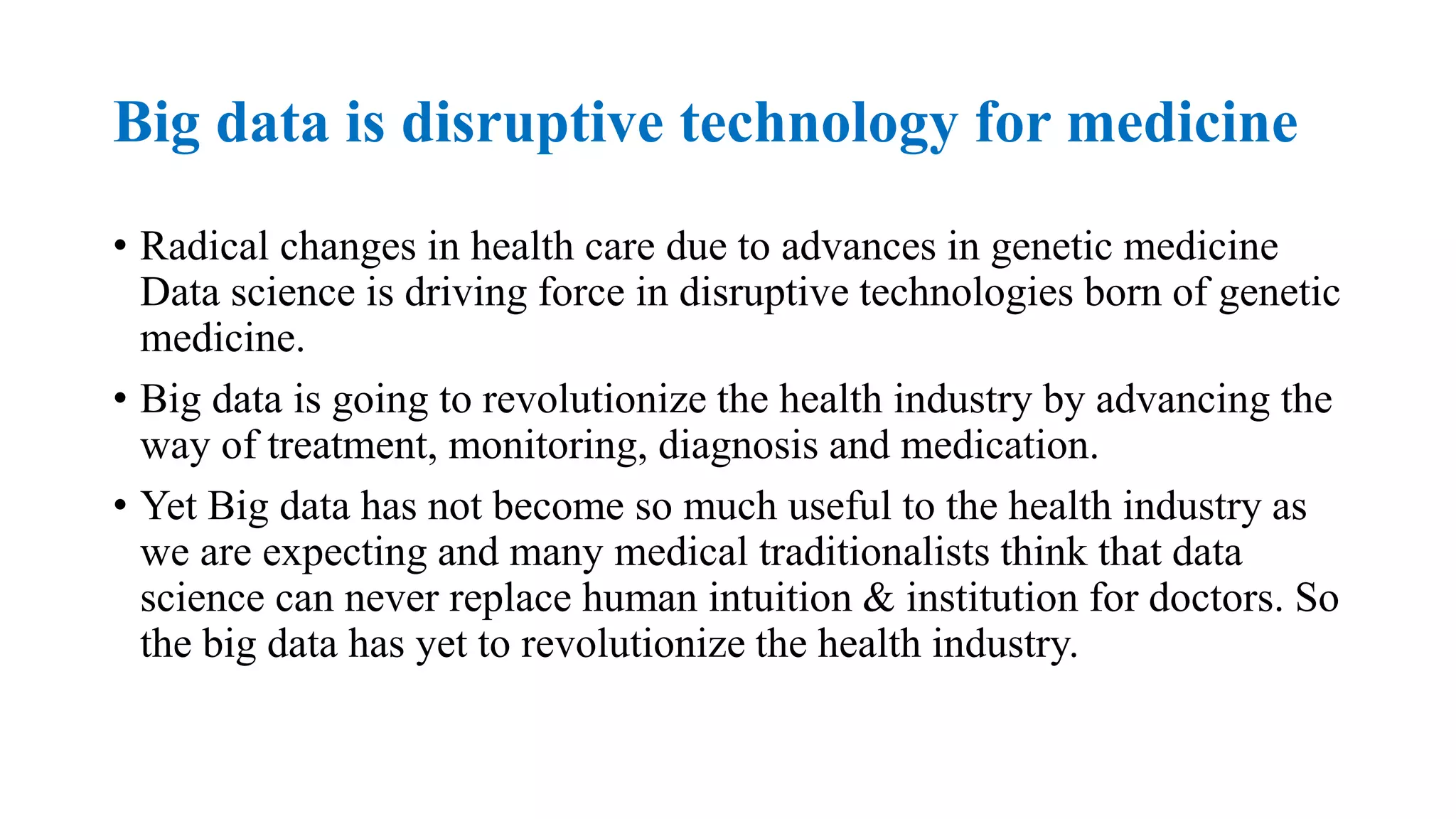 Big data is disruptive technology for medicine
• Radical changes in health care due to advances in genetic medicine
Data science is driving force in disruptive technologies born of genetic
medicine.
• Big data is going to revolutionize the health industry by advancing the
way of treatment, monitoring, diagnosis and medication.
• Yet Big data has not become so much useful to the health industry as
we are expecting and many medical traditionalists think that data
science can never replace human intuition & institution for doctors. So
the big data has yet to revolutionize the health industry.
 