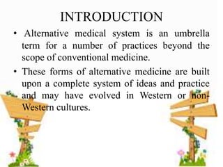 INTRODUCTION
• Alternative medical system is an umbrella
term for a number of practices beyond the
scope of conventional medicine.
• These forms of alternative medicine are built
upon a complete system of ideas and practice
and may have evolved in Western or non-
Western cultures.
 