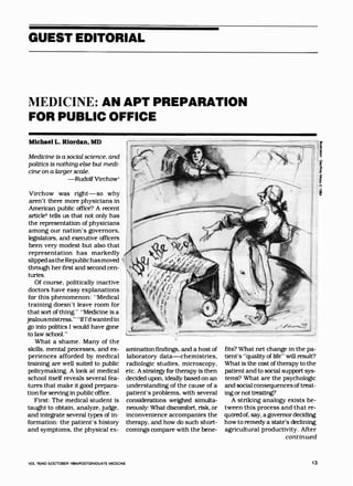 GUEST EDITORIAL
MEDICINE: AN APT PREPARATION
FOR PUBLIC OFFICE
MichaelL.Riordan,MD
Medicine is a social science. and
politics is nothing else but medi­
cine on a larger scale.
-Rudolf Virchow'
Virchow was right-so why
aren't there more physicians in
American public office? A recent
artlcle2
tells us that not only has
the representation of physicians
among our nation's governors.
legislators. and executive officers
been very modest but also that
representation has markedly ,.
slipped astheRepublichasmoved
through her first and second cen­
turies.
Of course, politically inactive
doctors have easy explanations
for this phenomenon: "Medical
training doesn't leave room for
that sort of thing... "Medicine is a
jealousmistress." "Ifl'dwantedto
go into politics I would have gone
to law school."
What a shame. Many of the
skills. mental processes. and ex­
periences afforded by medical
training are well suited to public
policymaking. A look at medical
school itself reveals several fea­
tures that make it good prepara­
tion for serving In public office.
First: The medical student is
taught to obtain, analyze. judge.
and integrate several types of in­
formation: the patient's history
and symptoms. the physical ex-
VOL 76/NO 5/0CTOBER 1984/POSTGRADUATE MEDICINE
amination findings. and a host of
laboratory data-chemistries.
radiologic studies. microscopy.
etc. A strategy for therapy is then
decided upon, ideally based on an
understanding of the cause of a
patient's problems. with several
considerations weighed simulta­
neously: What discomfort. risk. or
inconvenience accompanies the
therapy. and how do such short­
comings compare with the bene-
__,J
fits? What net change in the pa­
tient's "quality of life" will result?
What is the cost of therapy to the
patient and to social support sys­
tems? What are the psychologic
and social consequences oftreat­
ing or not treating?
A striking analogy exists be­
tween this process and that re­
quiredof. say, a governor deciding
how to remedy a state's declining
agricultural productivity. After
continued
13
 