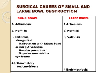 SURGICAL CAUSES OF SMALL AND
LARGE BOWL OBSTRUCTION
SMALL BOWEL
1. Adhesions
2. Hernias
3. Extrinsic
Congenital
Malrotation with ladd’s band
or midgut volvulus
Annular pancreas
Superior mesentrica
syndrome
4.Inflammatory
endometriosis
LARGE BOWEL
1.Adhesions
2. Hernias
3. Volvulus
4.Endometriosis
 
