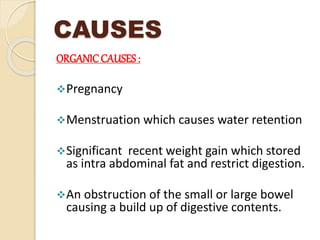 CAUSES
ORGANICCAUSES :
Pregnancy
Menstruation which causes water retention
Significant recent weight gain which stored
as intra abdominal fat and restrict digestion.
An obstruction of the small or large bowel
causing a build up of digestive contents.
 