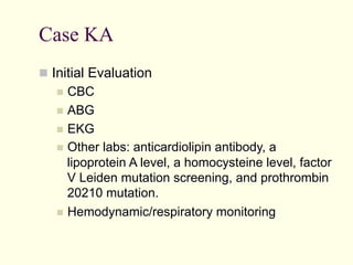 Case KA
  Initial Evaluation
  CBC
  ABG
  EKG
  Other

labs: anticardiolipin antibody, a
lipoprotein A level, a homocysteine level, factor
V Leiden mutation screening, and prothrombin
20210 mutation.
  Hemodynamic/respiratory monitoring

 