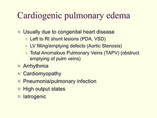 Cardiogenic pulmonary edema
  Usually due to congenital heart disease
  Left to Rt shunt lesions (PDA, VSD)
  LV filling/emptying defects (Aortic Stenosis)
  Total Anomalous Pulmonary Veins (TAPV) (obstruct
emptying of pulm veins)
  Arrhythmia
  Cardiomyopathy
  Pneumonia/pulmonary infection
  High output states
  Iatrogenic

 