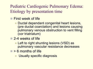 Pediatric Cardiogenic Pulmonary Edema:
Etiology by presentation time
  First week of life
  Ductal dependant congenital heart lesions,
(pre ductal coarctation) and lesions causing
pulmonary venous obstruction to vent filling
(cor triatriatum)
  2-4 weeks of life
  Left to right shunting lesions (VSD) as
pulmonary vascular resistance decreases
  > 6 months of life
  Usually specific diagnosis

 