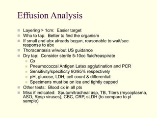 Effusion Analysis
  Layering > 1cm: Easier target
  Who to tap: Better to find the organism
  If small and abx already begun, reasonable to wait/see
 
 

 
 

response to abx
Thoracentesis w/w/out US guidance
Dry tap: Consider sterile 5-10cc fluid/reaspirate
  Cx
  Pneumococcal Antigen Latex agglutination and PCR
  Sensitivity/specificity 90/95% respectively
  pH, glucose, LDH, cell count & differential
  Specimens must be on ice and tightly capped
Other tests: Blood cx in all pts
Misc if indicated: Sputum/tracheal asp, TB, Titers (mycoplasma,
ASO, Resp viruses), CBC, CRP, sLDH (to compare to pl
sample)

 