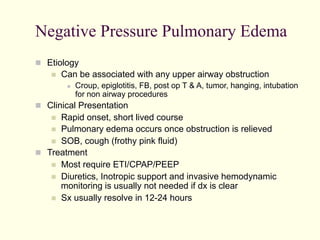 Negative Pressure Pulmonary Edema
  Etiology
 

Can be associated with any upper airway obstruction
 

Croup, epiglotitis, FB, post op T & A, tumor, hanging, intubation
for non airway procedures

  Clinical Presentation

Rapid onset, short lived course
  Pulmonary edema occurs once obstruction is relieved
  SOB, cough (frothy pink fluid)
  Treatment
  Most require ETI/CPAP/PEEP
  Diuretics, Inotropic support and invasive hemodynamic
monitoring is usually not needed if dx is clear
  Sx usually resolve in 12-24 hours
 

 