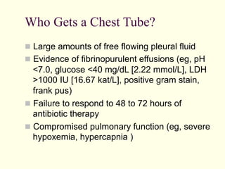 Who Gets a Chest Tube?
  Large amounts of free flowing pleural fluid
  Evidence of fibrinopurulent effusions (eg, pH

<7.0, glucose <40 mg/dL [2.22 mmol/L], LDH
>1000 IU [16.67 kat/L], positive gram stain,
frank pus)
  Failure to respond to 48 to 72 hours of
antibiotic therapy
  Compromised pulmonary function (eg, severe
hypoxemia, hypercapnia )

 