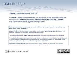 Author(s): Alison Haddock, MD, 2011
License: Unless otherwise noted, this material is made available under the
terms of the Creative Commons Attribution Share Alike 3.0 License:
http://creativecommons.org/licenses/by-sa/3.0/
We have reviewed this material in accordance with U.S. Copyright Law and have tried to maximize your
ability to use, share, and adapt it.
Copyright holders of content included in this material should contact open.michigan@umich.edu with any
questions, corrections, or clarification regarding the use of content.
For more information about how to cite these materials visit http://open.umich.edu/privacy-and-terms-use.
Any medical information in this material is intended to inform and educate and is not a tool for self-diagnosis
or a replacement for medical evaluation, advice, diagnosis or treatment by a healthcare professional. Please
speak to your physician if you have questions about your medical condition.
Viewer discretion is advised: Some medical content is graphic and may not be suitable for all viewers.

 