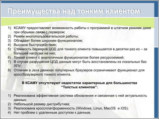 1) КСАМУ предоставляет возможность работы c программой в штатном режиме даже
   при обрывах связи с сервером;
2) Режим многопользовательской работы;
3) Обладает более широким функционалом;
4) Высокое быстродействие;
5) Стоимость серверов ЦОД для тонкого клиента повышается в десятки раз из – за
   большей нагрузки на них;
6) Тонкий клиент с аналогичным функционалом более ресурсоемкий;
7) В случае разрушения ЦОД данные могут быть восстановлены из локальных баз
   ЛПУ;
8) Отличия в Java движках популярных браузеров ограничивают функционал для
   кроссбраузерного тонкого клиента.

       В КСАМУ отсутствуют недостатки характерные для большинства
                           “Толстых клиентов”:

1) Реализована эффективная система обновления и связанная с ней актуальность
   данных;
2) Небольшой размер дистрибутива;
3) Реализована кроссплатформенность (Windows, Linux, MacOS и iOS);
4) Нет проблем с удаленным доступом к данным.
 