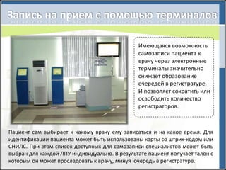 Имеющаяся возможность
                                              самозаписи пациента к
                                              врачу через электронные
                                              терминалы значительно
                                              снижает образование
                                              очередей в регистратуре.
                                              И позволяет сократить или
                                              освободить количество
                                              регистраторов.



Пациент сам выбирает к какому врачу ему записаться и на какое время. Для
идентификации пациента может быть использованы карты со штрих-кодом или
СНИЛС. При этом список доступных для самозаписи специалистов может быть
выбран для каждой ЛПУ индивидуально. В результате пациент получает талон с
которым он может проследовать к врачу, минуя очередь в регистратуре.
 