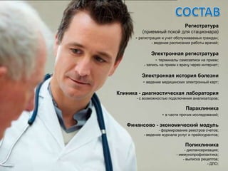 Регистратура
         (приемный покой для стационара)
      - регистрация и учет обслуживаемых граждан;
              - ведение расписания работы врачей;

              Электронная регистратура
               - терминалы самозаписи на прием;
          - запись на прием к врачу через интернет;

         Электронная история болезни
         - ведение медицинских электронный карт;

Клиника - диагностическая лаборатория
       - с возможностью подключения анализаторов;

                                Параклиника
                    - в части прочих исследований;

   Финансово - экономический модуль
                  - формирование реестров счетов;
          - ведение журнала услуг и прейскурантов;

                                Поликлиника
                                - диспансеризация;
                           - иммунопрофилактика;
                               - выписка рецептов;
                                            - ДЛО;
 