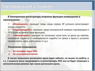 В Электронную регистратуру встроены функции оповещения и
напоминания:
     «Оповещение» приходит тогда, когда сервер ЭР успешно регистрирует
    запись пациента;
     «Подтверждение» приходит, когда электронный номерок подтверждаю в
    ЛПУ (если включена такая функция);
     «Напоминание» приходит за несколько часов (или за день) до приема,
    напоминая пациенту о необходимости подойти на прием к врачу и условиях
    приема (взять карту, взять полис и т.д.).

    Технологии оповещения:
    1.   На телефон через SMS
    2.   По электронной почте
      В случае изменения расписания врача (врач заболел, не вышел на работу, и
т.п. ) пациента могут предупредить из регистратуры ЛПУ или он будет оповещен в
автоматическом режиме при смене расписания врача.
 