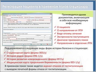 Производится одним
                                           документом, включающим
                                            в себя всю необходимую
                                                 информацию:
                                         О пациенте
                                         О направлении от ЛПУ
                                         Виде оплаты лечения
                                         Экстренности поступившего
                                         Диагнозе приемного покоя
                                         Направлении в отделение ЛПУ.
Поддерживаются следующие виды форм истории болезни в стационаре:
 Стационарная карта (форма 003/у)
 История родов (форма 096-1/у).
 История развития новорожденного (форма 097/у)
 Медицинская карта прерывания беременности (форма 003-1/у)
В приемном покое также ведется журнал отказов от госпитализации
с выводом печатной формы отказа от госпитализации.
 