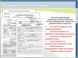 На этапе регистрации
  пациента, система позволяет
печать необходимую первичную
   документацию такую как:
 согласие на медицинское
информирование;
 согласие пациента на
обработку персональных данных;
 согласие на медицинское
вмешательство;
 отказ пациента от
медицинского вмешательства;
 амбулаторные и
стационарные карты всех форм;
 талоны на прием к врачу
 